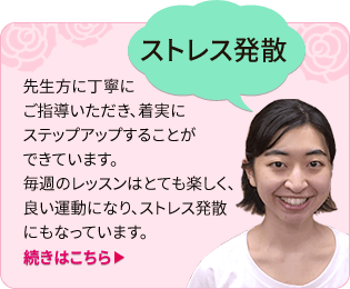 「ストレス発散」先生方に丁寧にご指導いただき、着実に
ステップアップすることができています。毎週のレッスンはとても楽しく、良い運動になり、ストレス発散にもなっています。(続きはこちら)